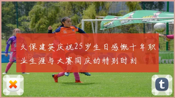 久保建英庆祝25岁生日感慨十年职业生涯与大赛同庆的特别时刻