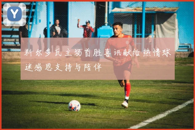 科尔多瓦主场首胜喜讯献给热情球迷感恩支持与陪伴