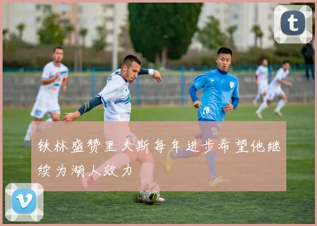 铁林盛赞里夫斯每年进步希望他继续为湖人效力