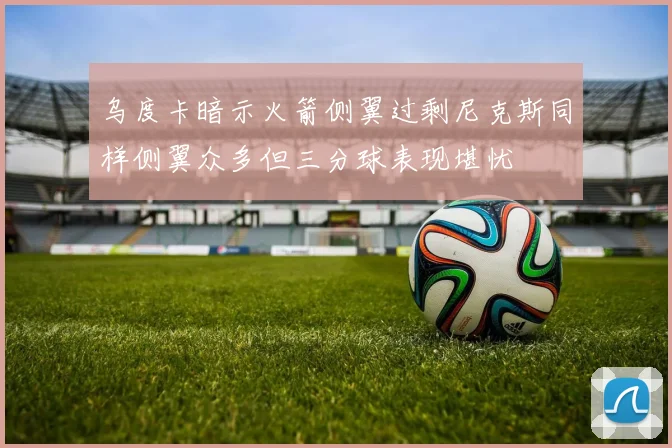 乌度卡暗示火箭侧翼过剩尼克斯同样侧翼众多但三分球表现堪忧