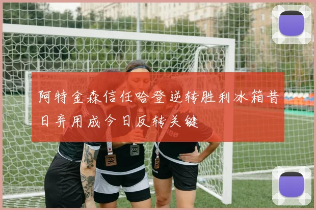 阿特金森信任哈登逆转胜利冰箱昔日弃用成今日反转关键