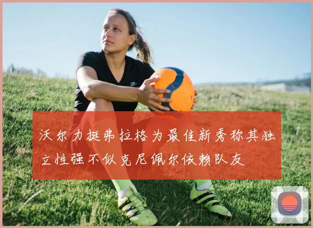 沃尔力挺弗拉格为最佳新秀称其独立性强不似克尼佩尔依赖队友