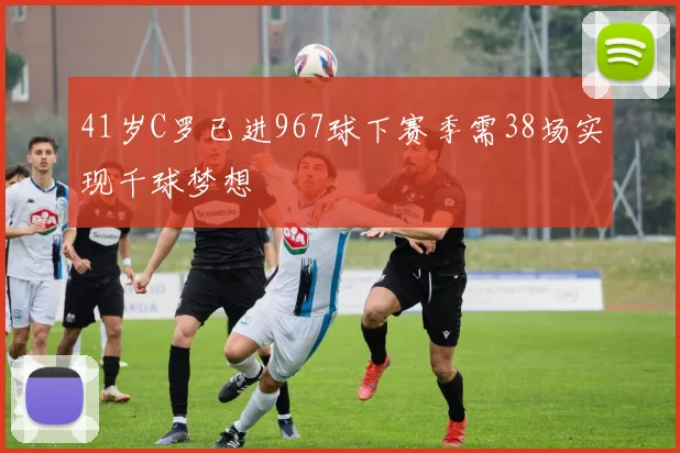 41岁C罗已进967球下赛季需38场实现千球梦想