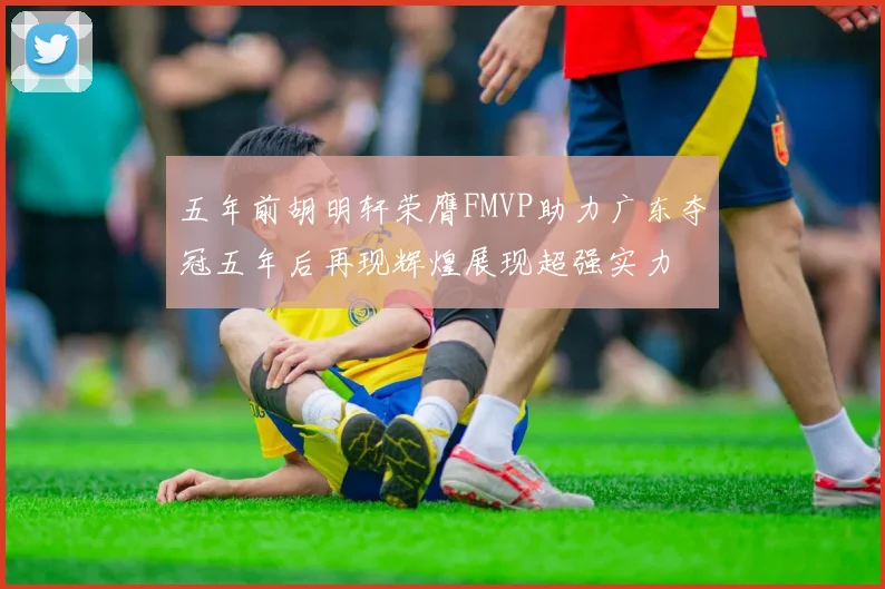 五年前胡明轩荣膺FMVP助力广东夺冠五年后再现辉煌展现超强实力