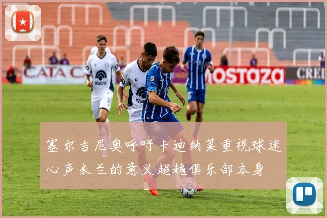 塞尔吉尼奥呼吁卡迪纳莱重视球迷心声米兰的意义超越俱乐部本身