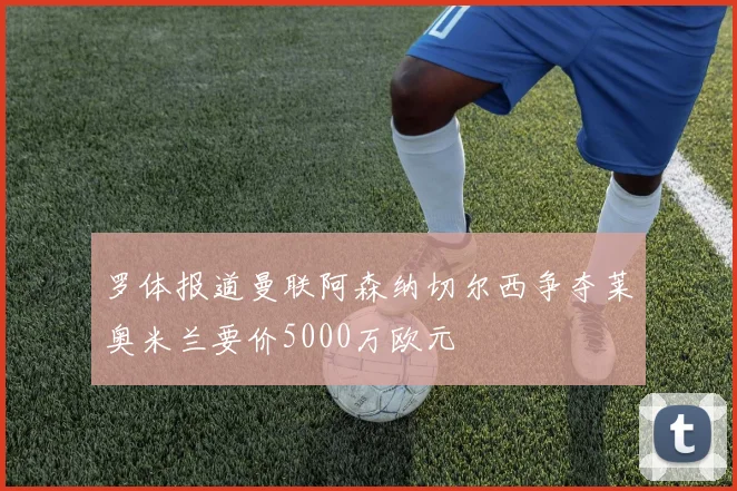 罗体报道曼联阿森纳切尔西争夺莱奥米兰要价5000万欧元