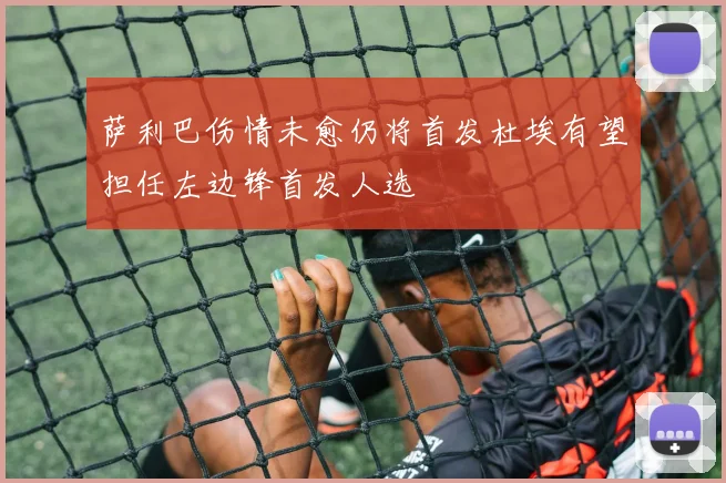 萨利巴伤情未愈仍将首发杜埃有望担任左边锋首发人选