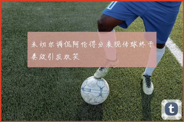 米切尔调侃阿伦得分表现传球终于奏效引发欢笑