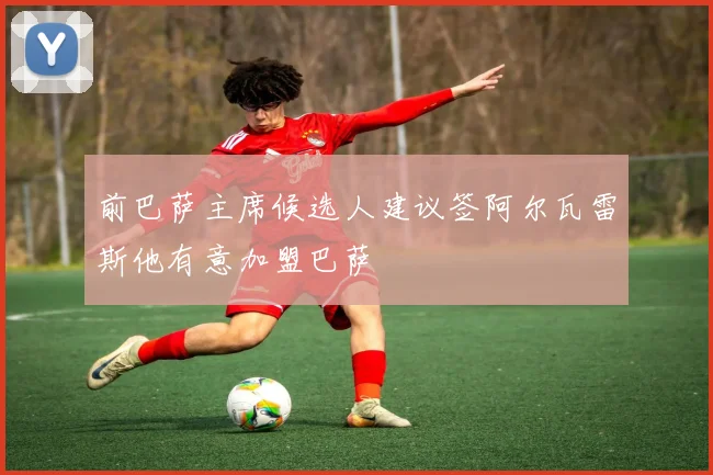 前巴萨主席候选人建议签阿尔瓦雷斯他有意加盟巴萨