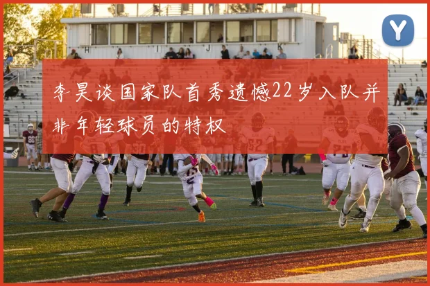 李昊谈国家队首秀遗憾22岁入队并非年轻球员的特权
