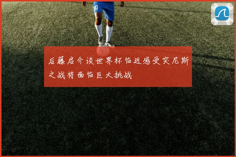 后藤启介谈世界杯临近感受突尼斯之战将面临巨大挑战