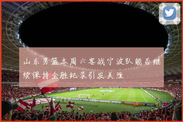 山东男篮本周六客战宁波队能否继续保持全胜纪录引发关注