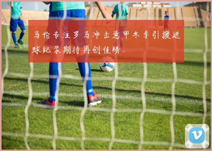 马伦专注罗马冲击意甲冬季引援进球纪录期待再创佳绩