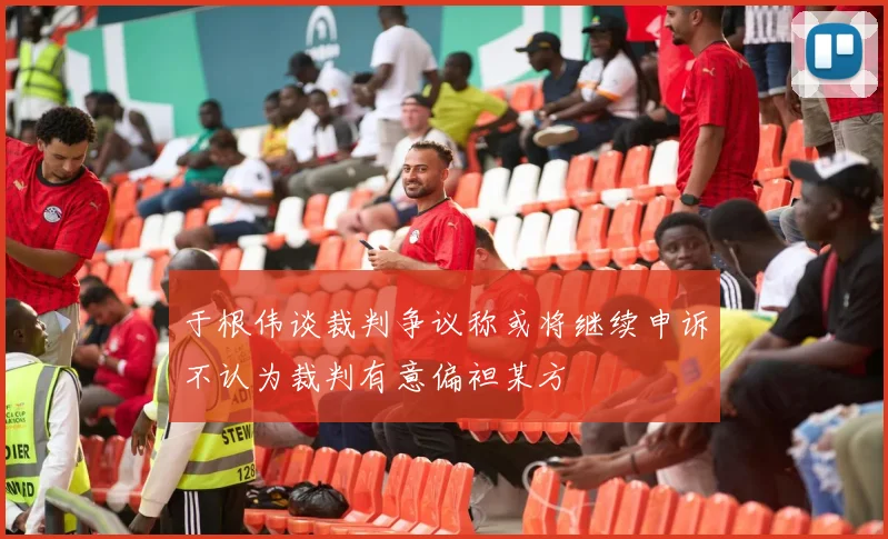 于根伟谈裁判争议称或将继续申诉不认为裁判有意偏袒某方