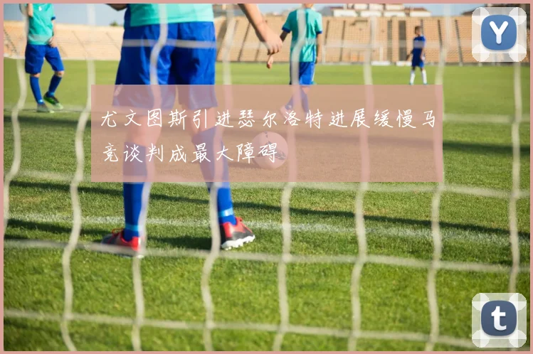 尤文图斯引进瑟尔洛特进展缓慢马竞谈判成最大障碍
