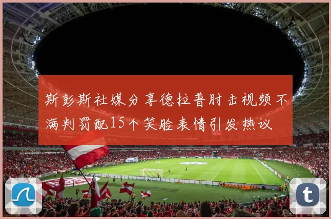 斯彭斯社媒分享德拉普肘击视频不满判罚配15个笑脸表情引发热议