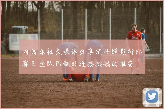 内马尔社交媒体分享定妆照期待比赛日全队已做好迎接挑战的准备