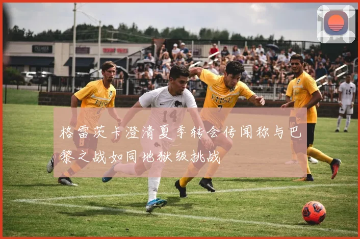 格雷茨卡澄清夏季转会传闻称与巴黎之战如同地狱级挑战
