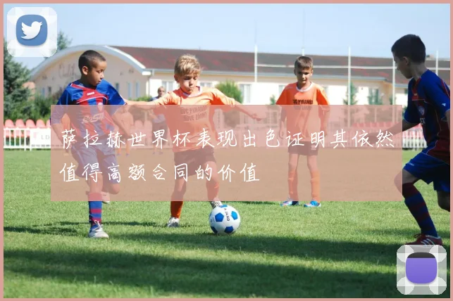 萨拉赫世界杯表现出色证明其依然值得高额合同的价值