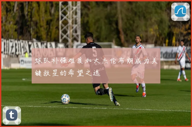 球队补强难度加大杰伦布朗成为关键救星的希望之选