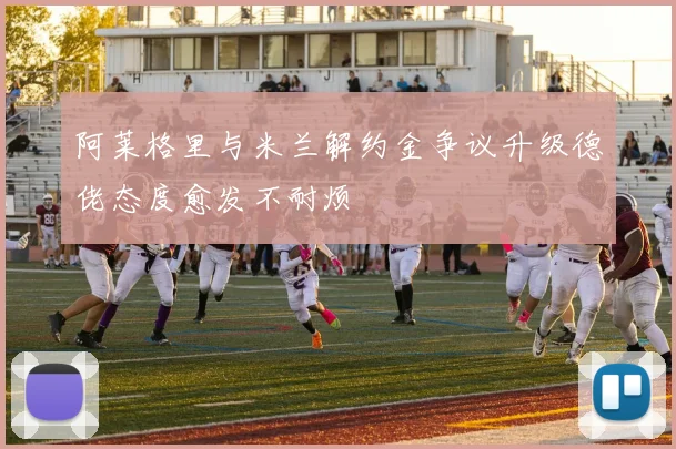 阿莱格里与米兰解约金争议升级德佬态度愈发不耐烦